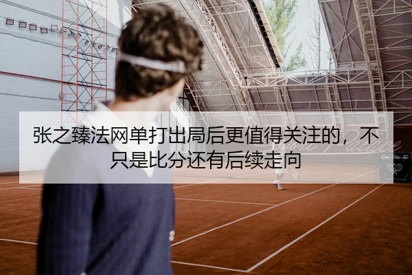 张之臻法网单打出局后更值得关注的，不只是比分还有后续走向