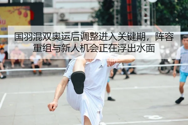国羽混双奥运后调整进入关键期，阵容重组与新人机会正在浮出水面
